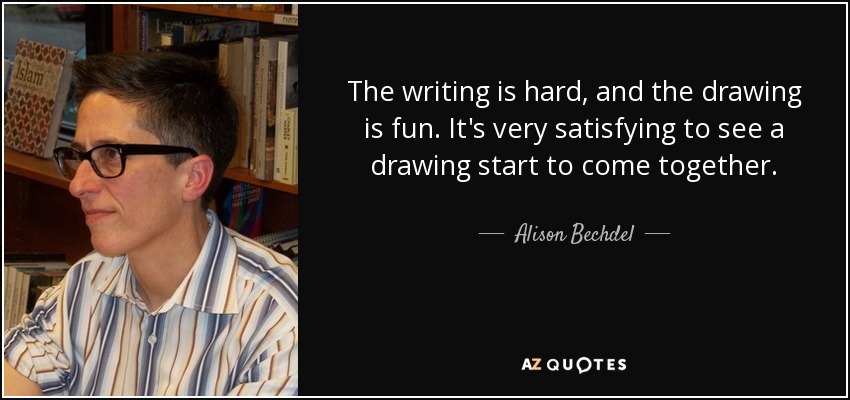 The writing is hard, and the drawing is fun. It's very satisfying to see a drawing start to come together. - Alison Bechdel