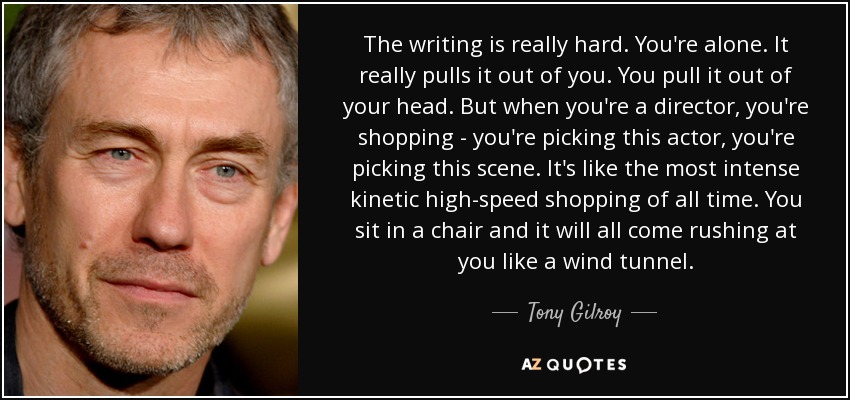 The writing is really hard. You're alone. It really pulls it out of you. You pull it out of your head. But when you're a director, you're shopping - you're picking this actor, you're picking this scene. It's like the most intense kinetic high-speed shopping of all time. You sit in a chair and it will all come rushing at you like a wind tunnel. - Tony Gilroy