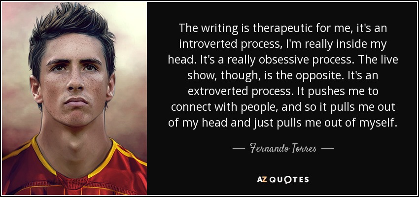The writing is therapeutic for me, it's an introverted process, I'm really inside my head. It's a really obsessive process. The live show, though, is the opposite. It's an extroverted process. It pushes me to connect with people, and so it pulls me out of my head and just pulls me out of myself. - Fernando Torres