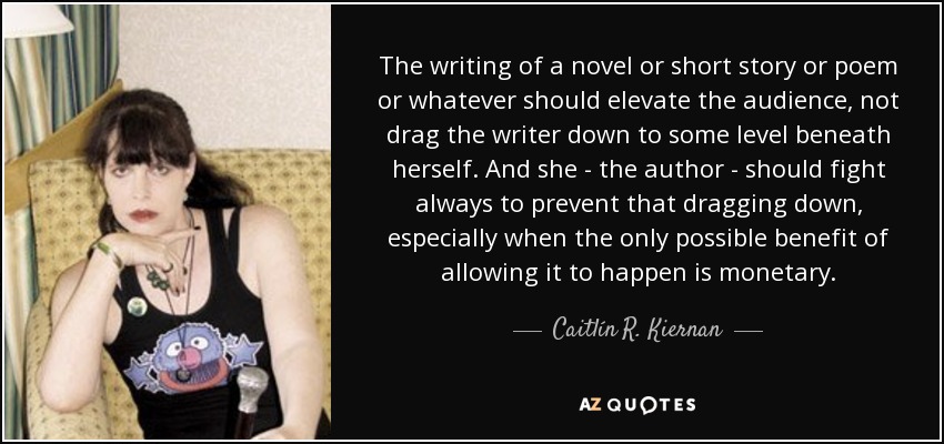 The writing of a novel or short story or poem or whatever should elevate the audience, not drag the writer down to some level beneath herself. And she - the author - should fight always to prevent that dragging down, especially when the only possible benefit of allowing it to happen is monetary. - Caitlín R. Kiernan