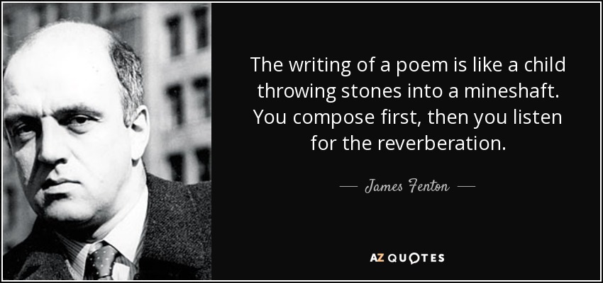 The writing of a poem is like a child throwing stones into a mineshaft. You compose first, then you listen for the reverberation. - James Fenton