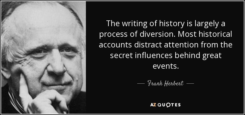 The writing of history is largely a process of diversion. Most historical accounts distract attention from the secret influences behind great events. - Frank Herbert