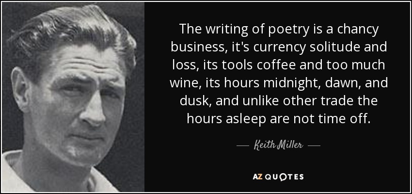 The writing of poetry is a chancy business, it's currency solitude and loss, its tools coffee and too much wine, its hours midnight, dawn, and dusk, and unlike other trade the hours asleep are not time off. - Keith Miller