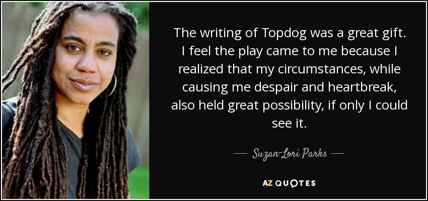 The writing of Topdog was a great gift. I feel the play came to me because I realized that my circumstances, while causing me despair and heartbreak, also held great possibility, if only I could see it. - Suzan-Lori Parks