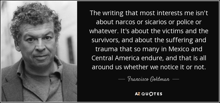 The writing that most interests me isn't about narcos or sicarios or police or whatever. It's about the victims and the survivors, and about the suffering and trauma that so many in Mexico and Central America endure, and that is all around us whether we notice it or not. - Francisco Goldman