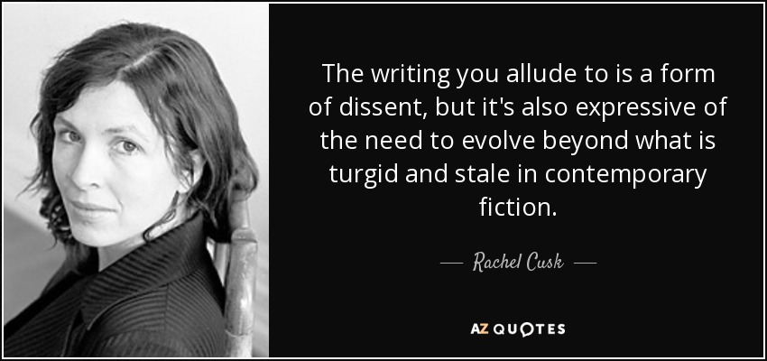 The writing you allude to is a form of dissent, but it's also expressive of the need to evolve beyond what is turgid and stale in contemporary fiction. - Rachel Cusk