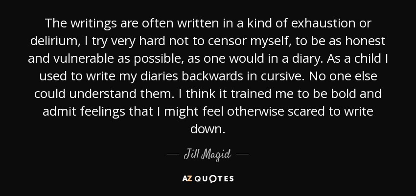 The writings are often written in a kind of exhaustion or delirium, I try very hard not to censor myself, to be as honest and vulnerable as possible, as one would in a diary. As a child I used to write my diaries backwards in cursive. No one else could understand them. I think it trained me to be bold and admit feelings that I might feel otherwise scared to write down. - Jill Magid