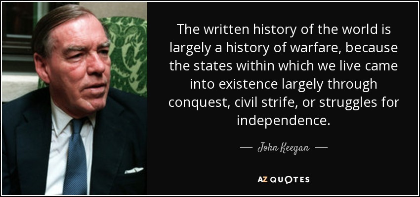 The written history of the world is largely a history of warfare, because the states within which we live came into existence largely through conquest, civil strife, or struggles for independence. - John Keegan