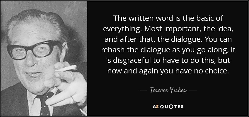 The written word is the basic of everything. Most important, the idea, and after that, the dialogue. You can rehash the dialogue as you go along, it 's disgraceful to have to do this, but now and again you have no choice. - Terence Fisher