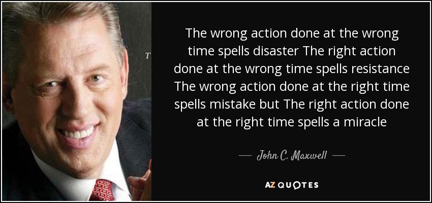 The wrong action done at the wrong time spells disaster The right action done at the wrong time spells resistance The wrong action done at the right time spells mistake but The right action done at the right time spells a miracle - John C. Maxwell