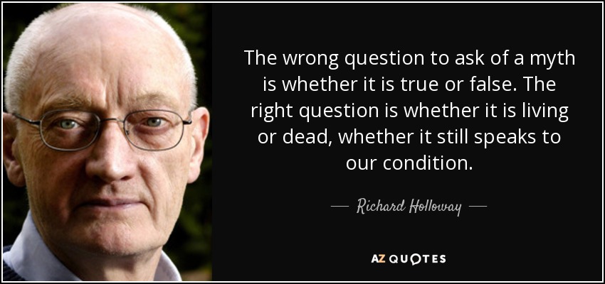 The wrong question to ask of a myth is whether it is true or false. The right question is whether it is living or dead, whether it still speaks to our condition. - Richard Holloway