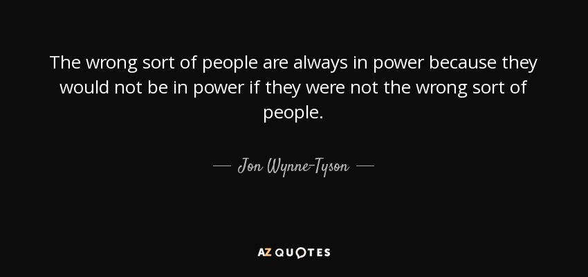 The wrong sort of people are always in power because they would not be in power if they were not the wrong sort of people. - Jon Wynne-Tyson