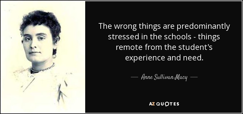 The wrong things are predominantly stressed in the schools - things remote from the student's experience and need. - Anne Sullivan Macy