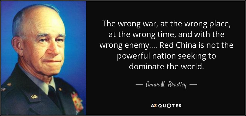 The wrong war, at the wrong place, at the wrong time, and with the wrong enemy. ... Red China is not the powerful nation seeking to dominate the world. - Omar N. Bradley