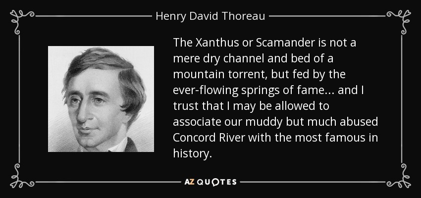 The Xanthus or Scamander is not a mere dry channel and bed of a mountain torrent, but fed by the ever-flowing springs of fame... and I trust that I may be allowed to associate our muddy but much abused Concord River with the most famous in history. - Henry David Thoreau