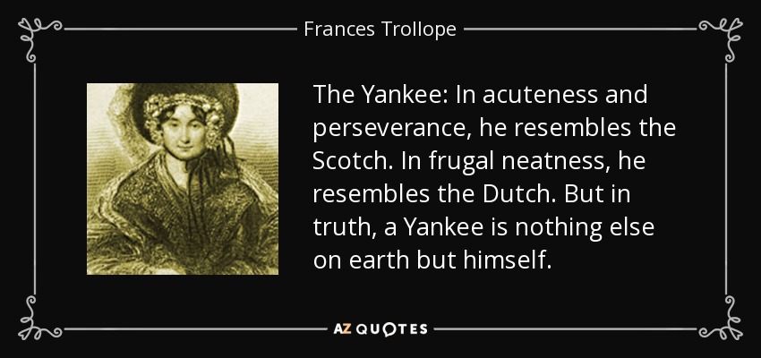 The Yankee: In acuteness and perseverance, he resembles the Scotch. In frugal neatness, he resembles the Dutch. But in truth, a Yankee is nothing else on earth but himself. - Frances Trollope
