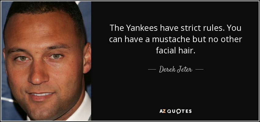The Yankees have strict rules. You can have a mustache but no other facial hair. - Derek Jeter