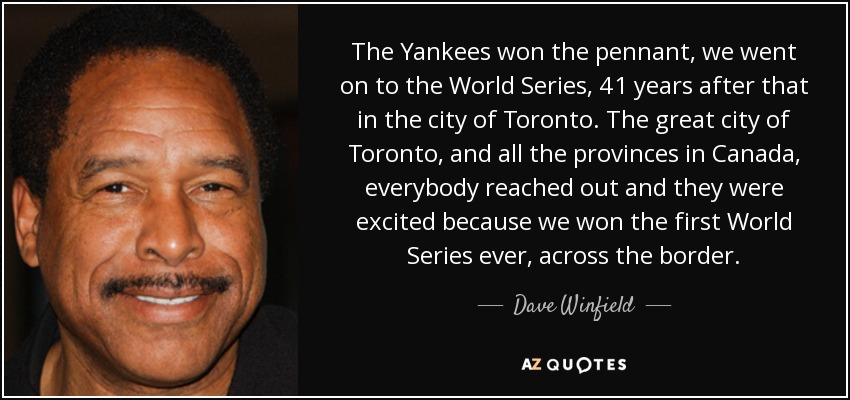The Yankees won the pennant, we went on to the World Series, 41 years after that in the city of Toronto. The great city of Toronto, and all the provinces in Canada, everybody reached out and they were excited because we won the first World Series ever, across the border. - Dave Winfield
