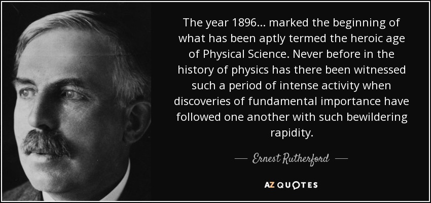 The year 1896 ... marked the beginning of what has been aptly termed the heroic age of Physical Science. Never before in the history of physics has there been witnessed such a period of intense activity when discoveries of fundamental importance have followed one another with such bewildering rapidity. - Ernest Rutherford