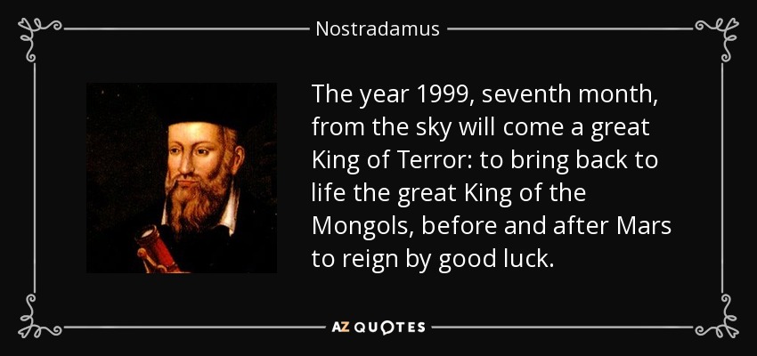 The year 1999, seventh month, from the sky will come a great King of Terror: to bring back to life the great King of the Mongols, before and after Mars to reign by good luck. - Nostradamus