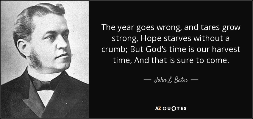 The year goes wrong, and tares grow strong, Hope starves without a crumb; But God's time is our harvest time, And that is sure to come. - John L. Bates