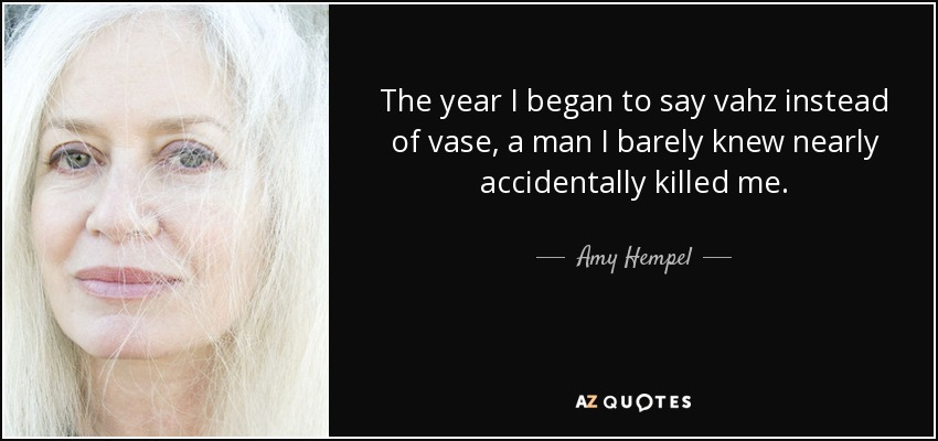 The year I began to say vahz instead of vase, a man I barely knew nearly accidentally killed me. - Amy Hempel