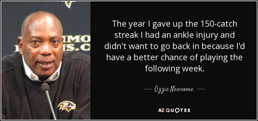 The year I gave up the 150-catch streak I had an ankle injury and didn't want to go back in because I'd have a better chance of playing the following week. - Ozzie Newsome