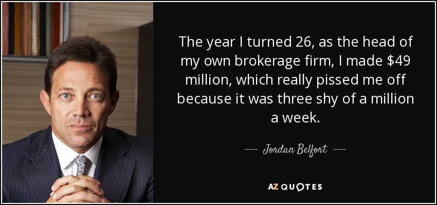 The year I turned 26, as the head of my own brokerage firm, I made $49 million, which really pissed me off because it was three shy of a million a week. - Jordan Belfort
