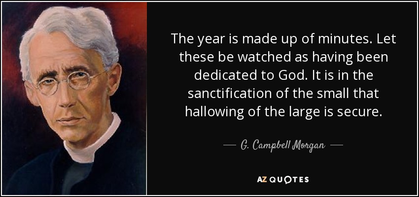 The year is made up of minutes. Let these be watched as having been dedicated to God. It is in the sanctification of the small that hallowing of the large is secure. - G. Campbell Morgan