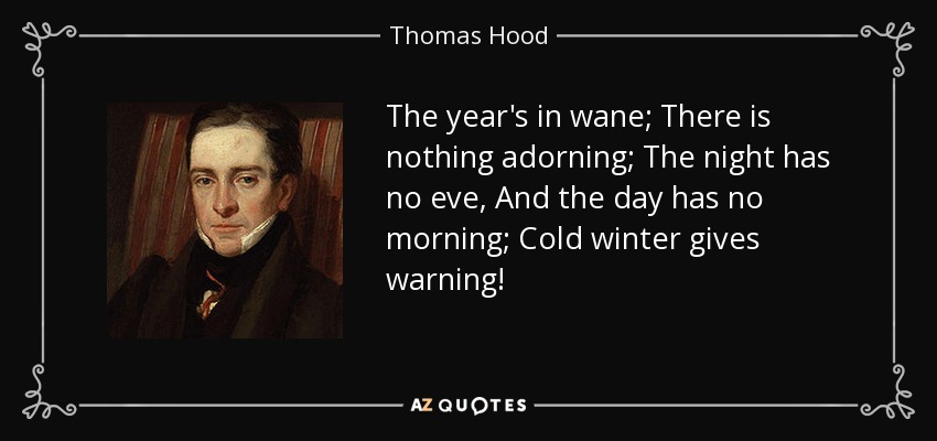 The year's in wane; There is nothing adorning; The night has no eve, And the day has no morning; Cold winter gives warning! - Thomas Hood