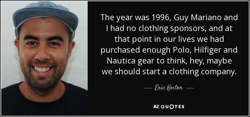 The year was 1996, Guy Mariano and I had no clothing sponsors, and at that point in our lives we had purchased enough Polo, Hilfiger and Nautica gear to think, hey, maybe we should start a clothing company. - Eric Koston