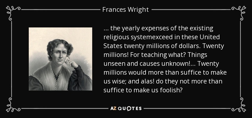 ... the yearly expenses of the existing religious systemexceed in these United States twenty millions of dollars. Twenty millions! For teaching what? Things unseen and causes unknown!... Twenty millions would more than suffice to make us wise; and alas! do they not more than suffice to make us foolish? - Frances Wright
