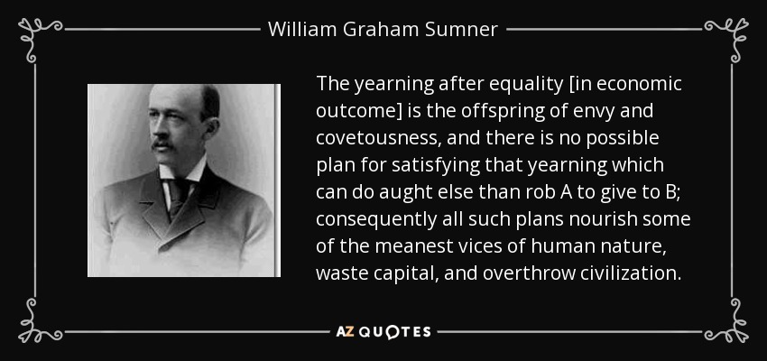 The yearning after equality [in economic outcome] is the offspring of envy and covetousness, and there is no possible plan for satisfying that yearning which can do aught else than rob A to give to B; consequently all such plans nourish some of the meanest vices of human nature, waste capital, and overthrow civilization. - William Graham Sumner