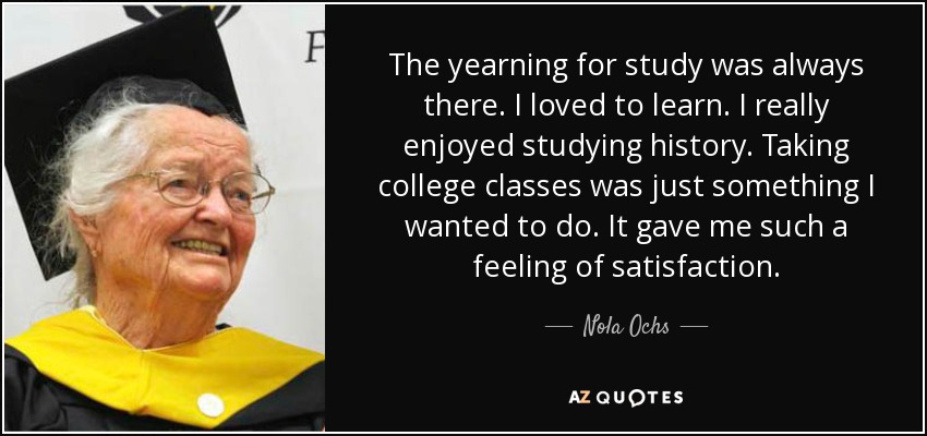 The yearning for study was always there. I loved to learn. I really enjoyed studying history. Taking college classes was just something I wanted to do. It gave me such a feeling of satisfaction. - Nola Ochs