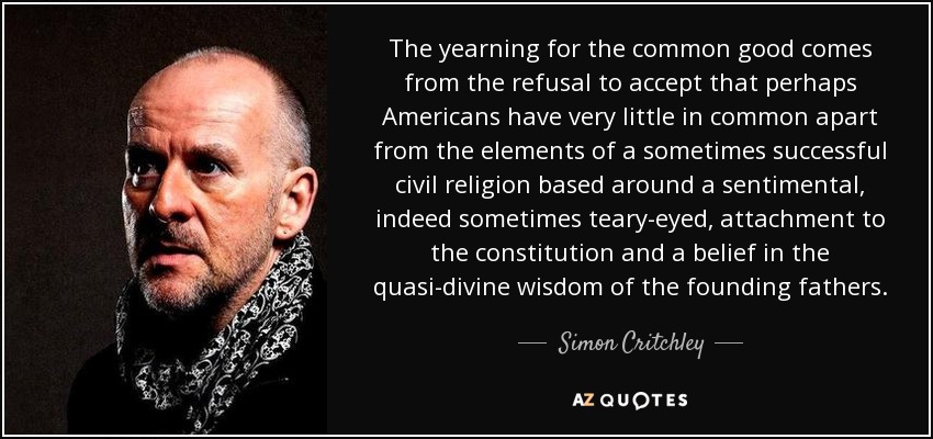 The yearning for the common good comes from the refusal to accept that perhaps Americans have very little in common apart from the elements of a sometimes successful civil religion based around a sentimental, indeed sometimes teary-eyed, attachment to the constitution and a belief in the quasi-divine wisdom of the founding fathers. - Simon Critchley