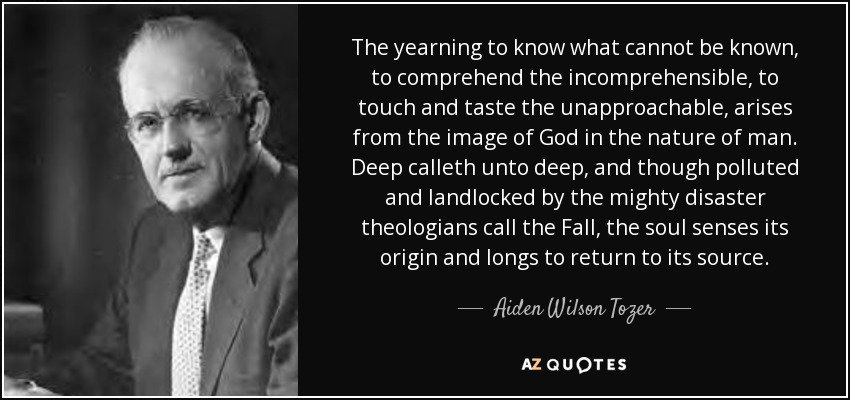 The yearning to know what cannot be known, to comprehend the incomprehensible, to touch and taste the unapproachable, arises from the image of God in the nature of man. Deep calleth unto deep, and though polluted and landlocked by the mighty disaster theologians call the Fall, the soul senses its origin and longs to return to its source. - Aiden Wilson Tozer