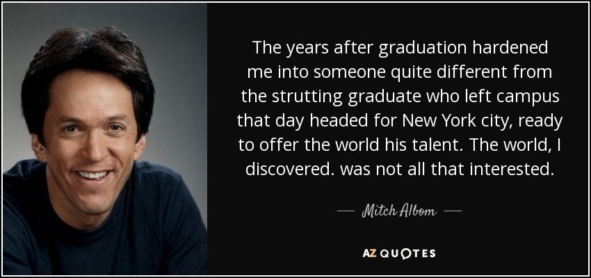 The years after graduation hardened me into someone quite different from the strutting graduate who left campus that day headed for New York city, ready to offer the world his talent. The world, I discovered. was not all that interested. - Mitch Albom