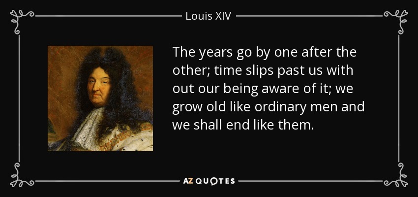 The years go by one after the other; time slips past us with out our being aware of it; we grow old like ordinary men and we shall end like them. - Louis XIV