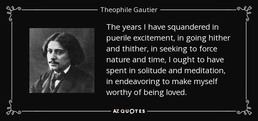 The years I have squandered in puerile excitement, in going hither and thither, in seeking to force nature and time, I ought to have spent in solitude and meditation, in endeavoring to make myself worthy of being loved. - Theophile Gautier