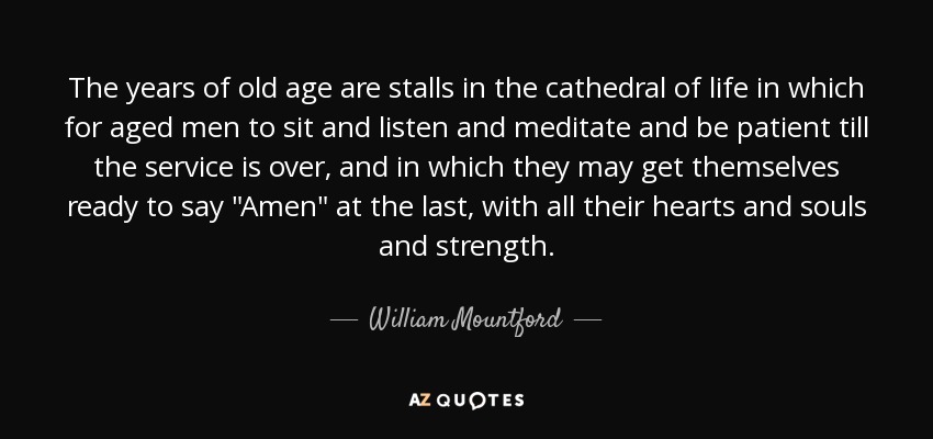 The years of old age are stalls in the cathedral of life in which for aged men to sit and listen and meditate and be patient till the service is over, and in which they may get themselves ready to say 