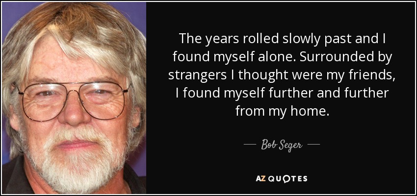 The years rolled slowly past and I found myself alone. Surrounded by strangers I thought were my friends, I found myself further and further from my home. - Bob Seger