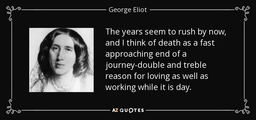 The years seem to rush by now, and I think of death as a fast approaching end of a journey-double and treble reason for loving as well as working while it is day. - George Eliot
