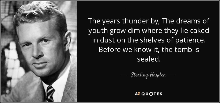 The years thunder by, The dreams of youth grow dim where they lie caked in dust on the shelves of patience. Before we know it, the tomb is sealed. - Sterling Hayden