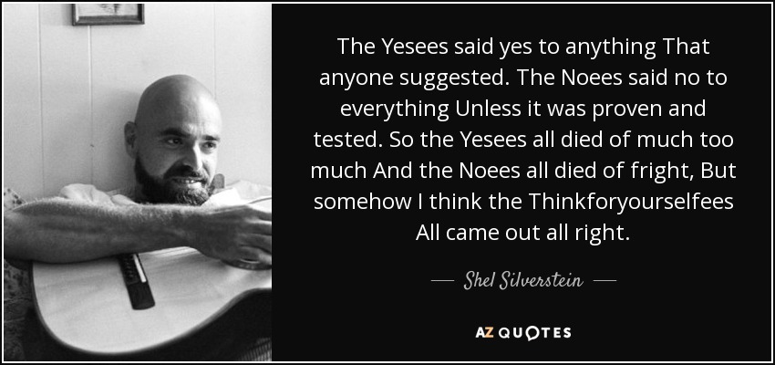 The Yesees said yes to anything That anyone suggested. The Noees said no to everything Unless it was proven and tested. So the Yesees all died of much too much And the Noees all died of fright, But somehow I think the Thinkforyourselfees All came out all right. - Shel Silverstein