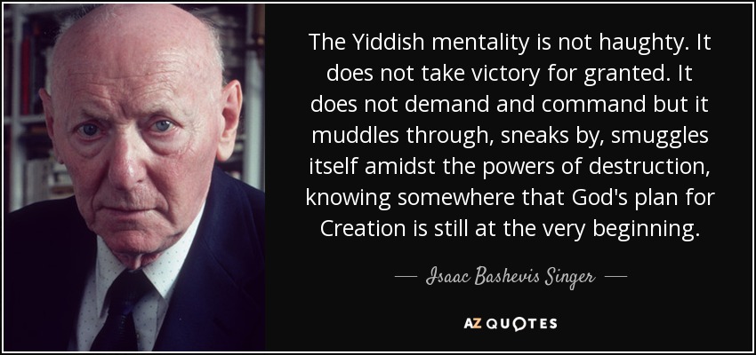 The Yiddish mentality is not haughty. It does not take victory for granted. It does not demand and command but it muddles through, sneaks by, smuggles itself amidst the powers of destruction, knowing somewhere that God's plan for Creation is still at the very beginning. - Isaac Bashevis Singer
