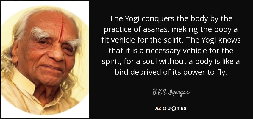 The Yogi conquers the body by the practice of asanas, making the body a fit vehicle for the spirit. The Yogi knows that it is a necessary vehicle for the spirit, for a soul without a body is like a bird deprived of its power to fly. - B.K.S. Iyengar