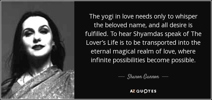 The yogi in love needs only to whisper the beloved name, and all desire is fulfilled. To hear Shyamdas speak of The Lover’s Life is to be transported into the eternal magical realm of love, where infinite possibilities become possible. - Sharon Gannon