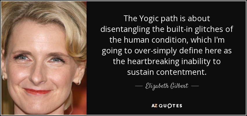 The Yogic path is about disentangling the built-in glitches of the human condition, which I'm going to over-simply define here as the heartbreaking inability to sustain contentment. - Elizabeth Gilbert