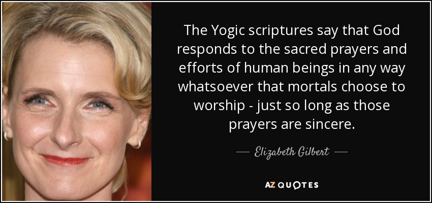 The Yogic scriptures say that God responds to the sacred prayers and efforts of human beings in any way whatsoever that mortals choose to worship - just so long as those prayers are sincere. - Elizabeth Gilbert