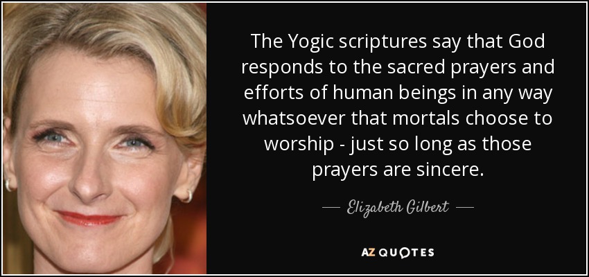 The Yogic scriptures say that God responds to the sacred prayers and efforts of human beings in any way whatsoever that mortals choose to worship - just so long as those prayers are sincere. - Elizabeth Gilbert